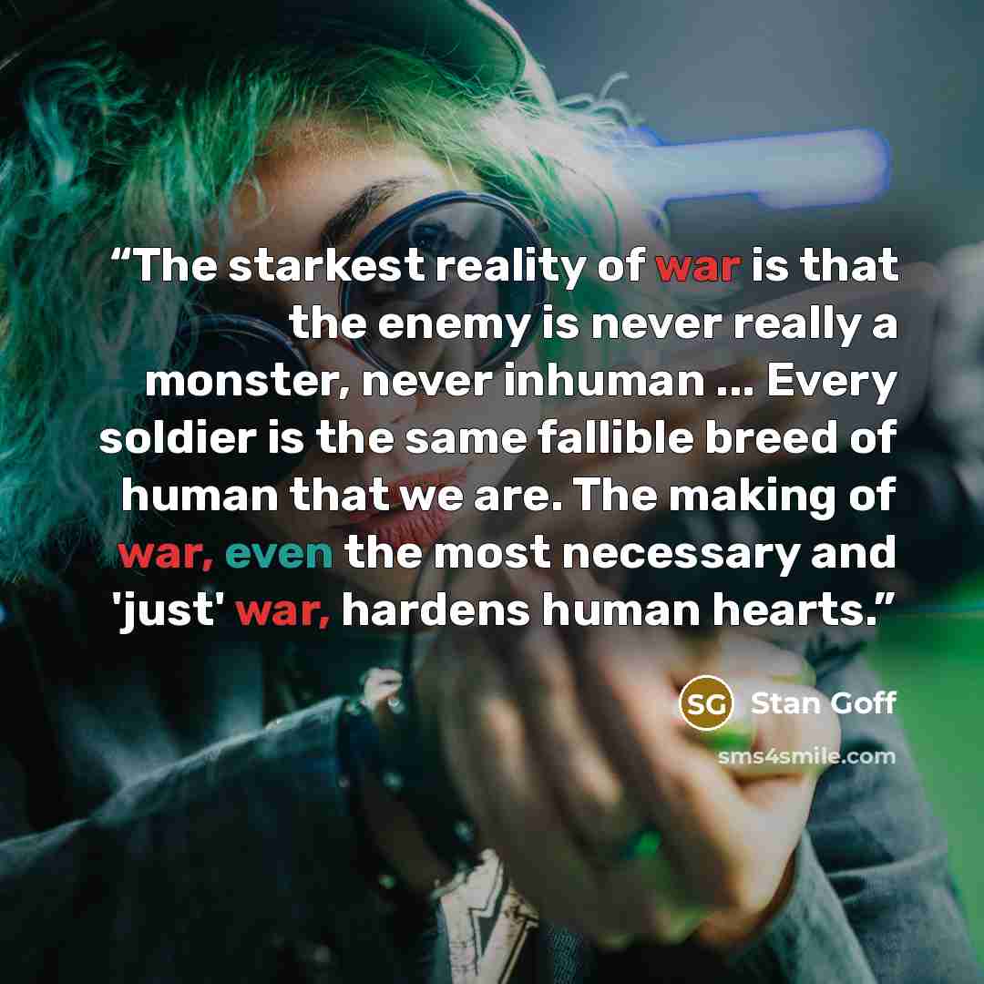 “The starkest reality of war is that the enemy is never really a monster, never inhuman ... Every soldier is the same fallible breed of human that we are. The making of war, even the most necessary and 'just' war, hardens human hearts.” quote by Stan Goff