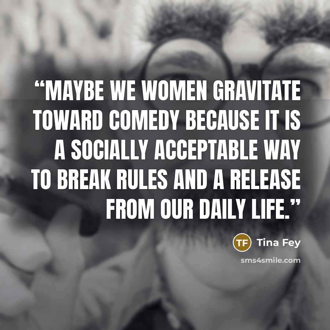 “Maybe we women gravitate toward comedy because it is a socially acceptable way to break rules and a release from our daily life.” quote by Tina Fey