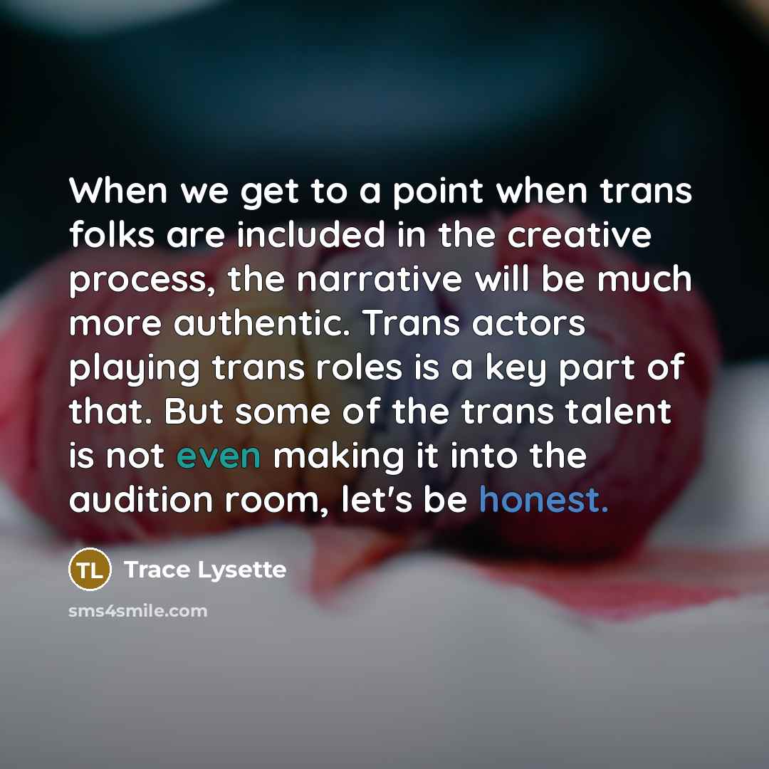 “When we get to a point when trans folks are included in the creative process, the narrative will be much more authentic. Trans actors playing trans roles is a key part of that. But some of the trans talent is not even making it into the audition room, let's be honest.” quote by Trace Lysette