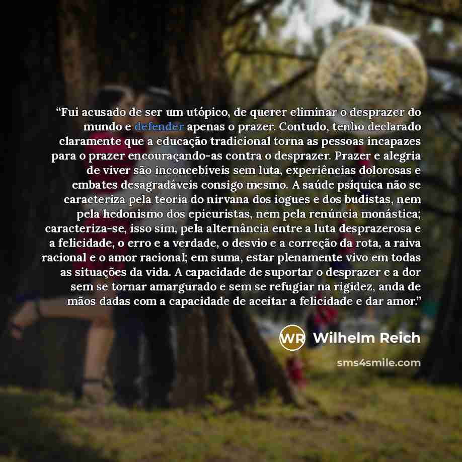 “Fui acusado de ser um utópico, de querer eliminar o desprazer do mundo e defender apenas o prazer. Contudo, tenho declarado claramente que a educação tradicional torna as pessoas incapazes para o prazer encouraçando-as contra o desprazer. Prazer e alegria de viver são inconcebíveis sem luta…” quote by Wilhelm Reich