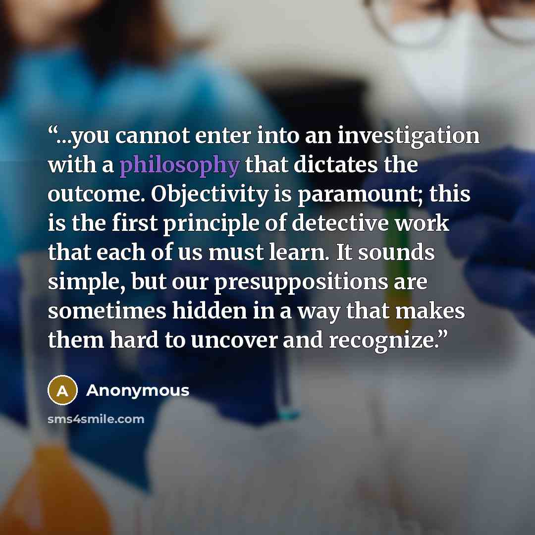 “...you cannot enter into an investigation with a philosophy that dictates the outcome. Objectivity is paramount; this is the first principle of detective work that each of us must learn. It sounds simple, but our presuppositions are sometimes hidden in a way that makes them hard to uncover and…” quote by Anonymous