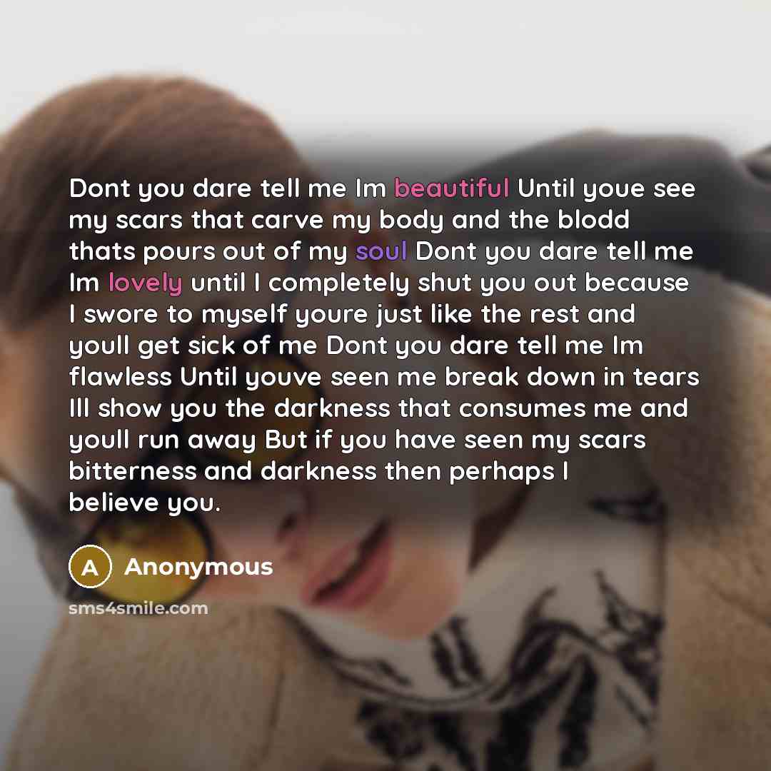 “Dont you dare tell me Im beautiful Until youe see my scars that carve my body and the blodd thats pours out of my soul Dont you dare tell me Im lovely until I completely shut you out because I swore to myself youre just like the rest and youll get sick of me Dont you dare tell me Im flawless Until…” quote by Anonymous