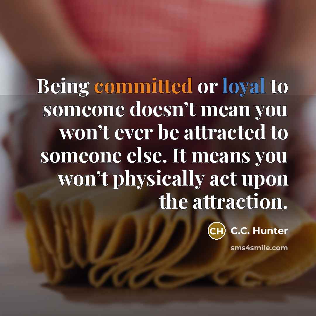 “Being committed or loyal to someone doesn’t mean you won’t ever be attracted to someone else. It means you won’t physically act upon the attraction.” quote by C.C. Hunter