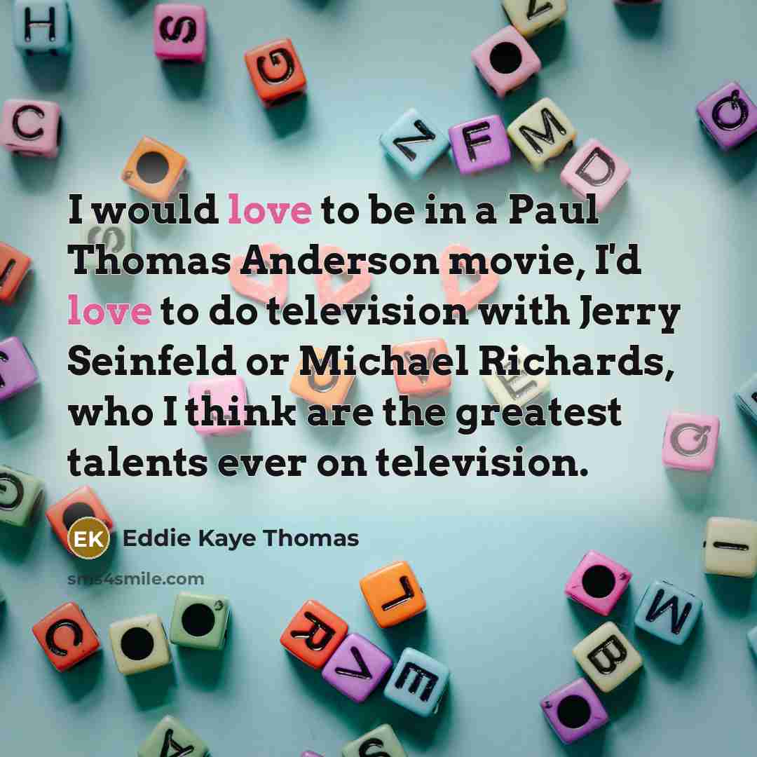 “I would love to be in a Paul Thomas Anderson movie, I'd love to do television with Jerry Seinfeld or Michael Richards, who I think are the greatest talents ever on television.” quote by Eddie Kaye Thomas
