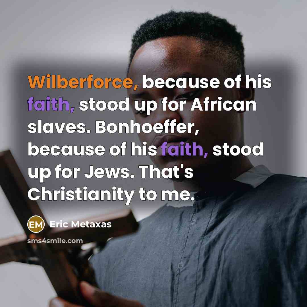 “Wilberforce, because of his faith, stood up for African slaves. Bonhoeffer, because of his faith, stood up for Jews. That's Christianity to me.” quote by Eric Metaxas