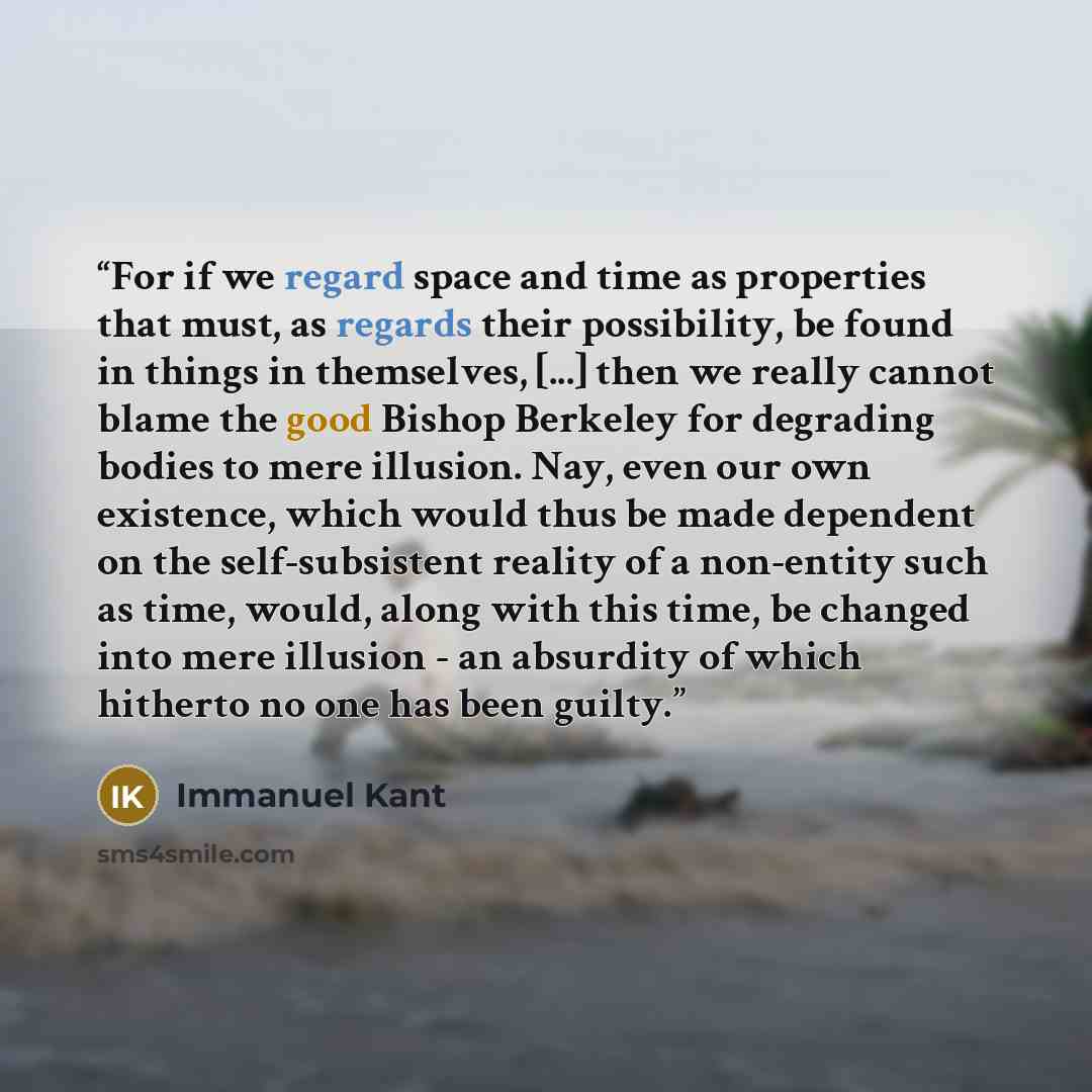 “For if we regard space and time as properties that must, as regards their possibility, be found in things in themselves, [...] then we really cannot blame the good Bishop Berkeley for degrading bodies to mere illusion. Nay, even our own existence, which would thus be made dependent on the…” quote by Immanuel Kant