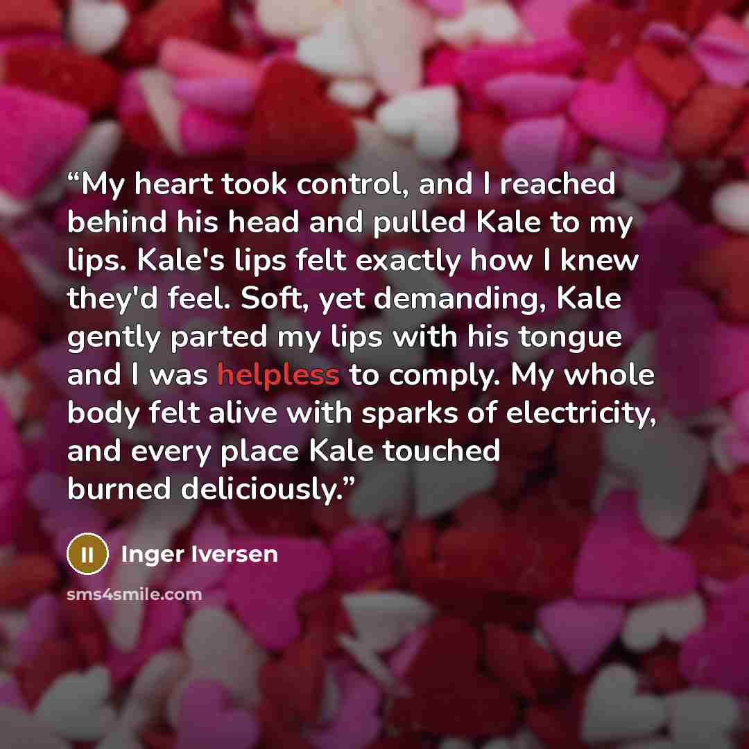 “My heart took control, and I reached behind his head and pulled Kale to my lips. Kale's lips felt exactly how I knew they'd feel. Soft, yet demanding, Kale gently parted my lips with his tongue and I was helpless to comply. My whole body felt alive with sparks of electricity, and every place Kale…” quote by Inger Iversen