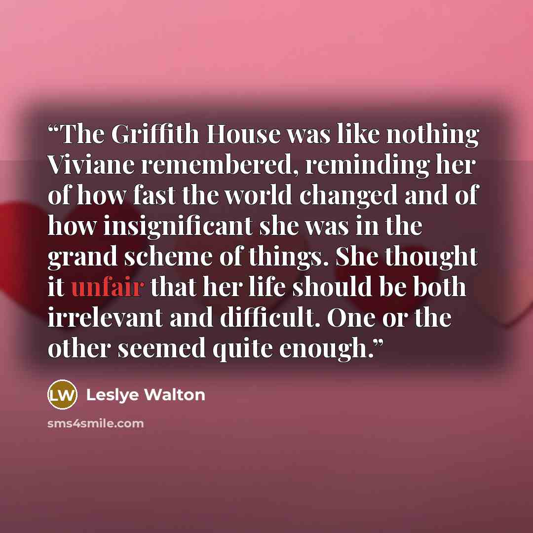 “The Griffith House was like nothing Viviane remembered, reminding her of how fast the world changed and of how insignificant she was in the grand scheme of things. She thought it unfair that her life should be both irrelevant and difficult. One or the other seemed quite enough.” quote by Leslye Walton
