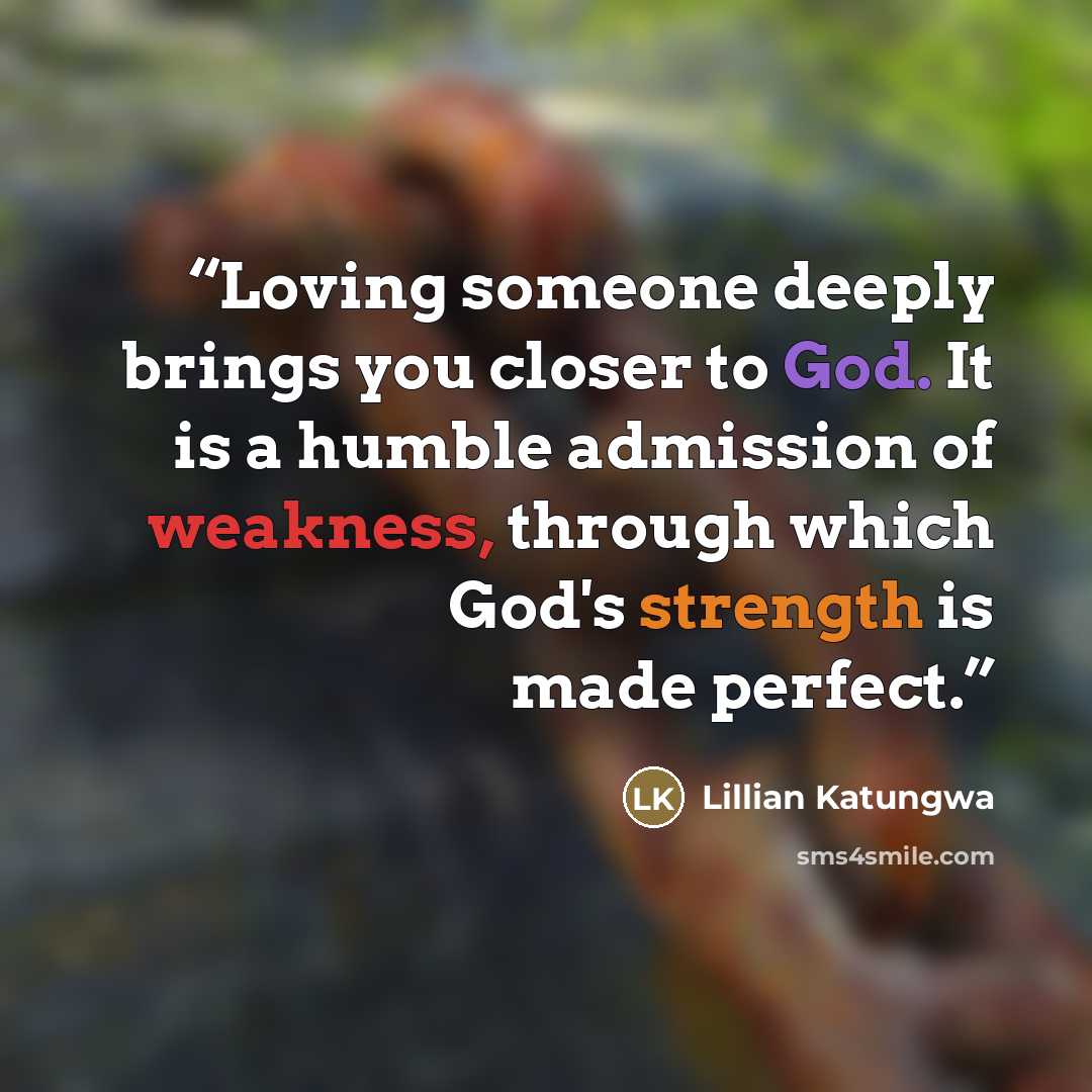 “Loving someone deeply brings you closer to God. It is a humble admission of weakness, through which God's strength is made perfect.” quote by Lillian Katungwa