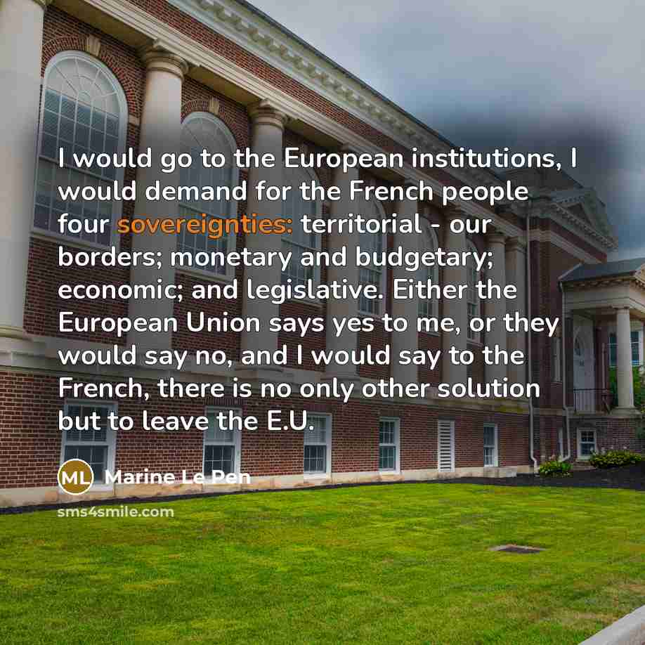 “I would go to the European institutions, I would demand for the French people four sovereignties: territorial - our borders; monetary and budgetary; economic; and legislative. Either the European Union says yes to me, or they would say no, and I would say to the French, there is no only other…” quote by Marine Le Pen