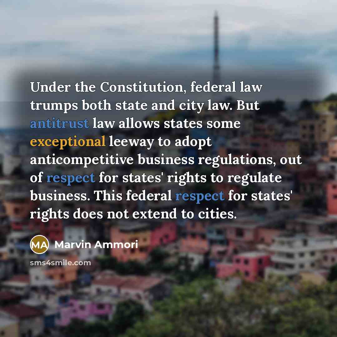“Under the Constitution, federal law trumps both state and city law. But antitrust law allows states some exceptional leeway to adopt anticompetitive business regulations, out of respect for states' rights to regulate business. This federal respect for states' rights does not extend to cities.” quote by Marvin Ammori