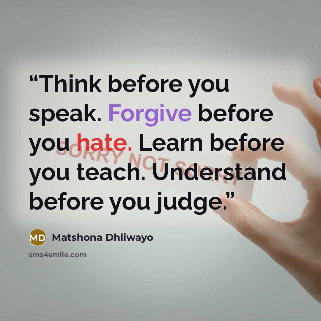 “Think before you speak. Forgive before you hate. Learn before you teach. Understand before you judge.” quote by Matshona Dhliwayo