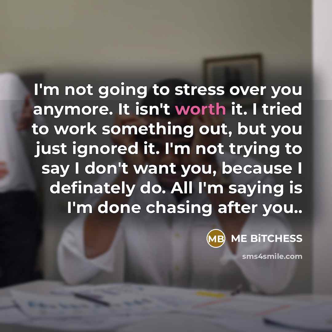“I'm not going to stress over you anymore. It isn't worth it. I tried to work something out, but you just ignored it. I'm not trying to say I don't want you, because I definately do. All I'm saying is I'm done chasing after you..” quote by ME BiTCHESS