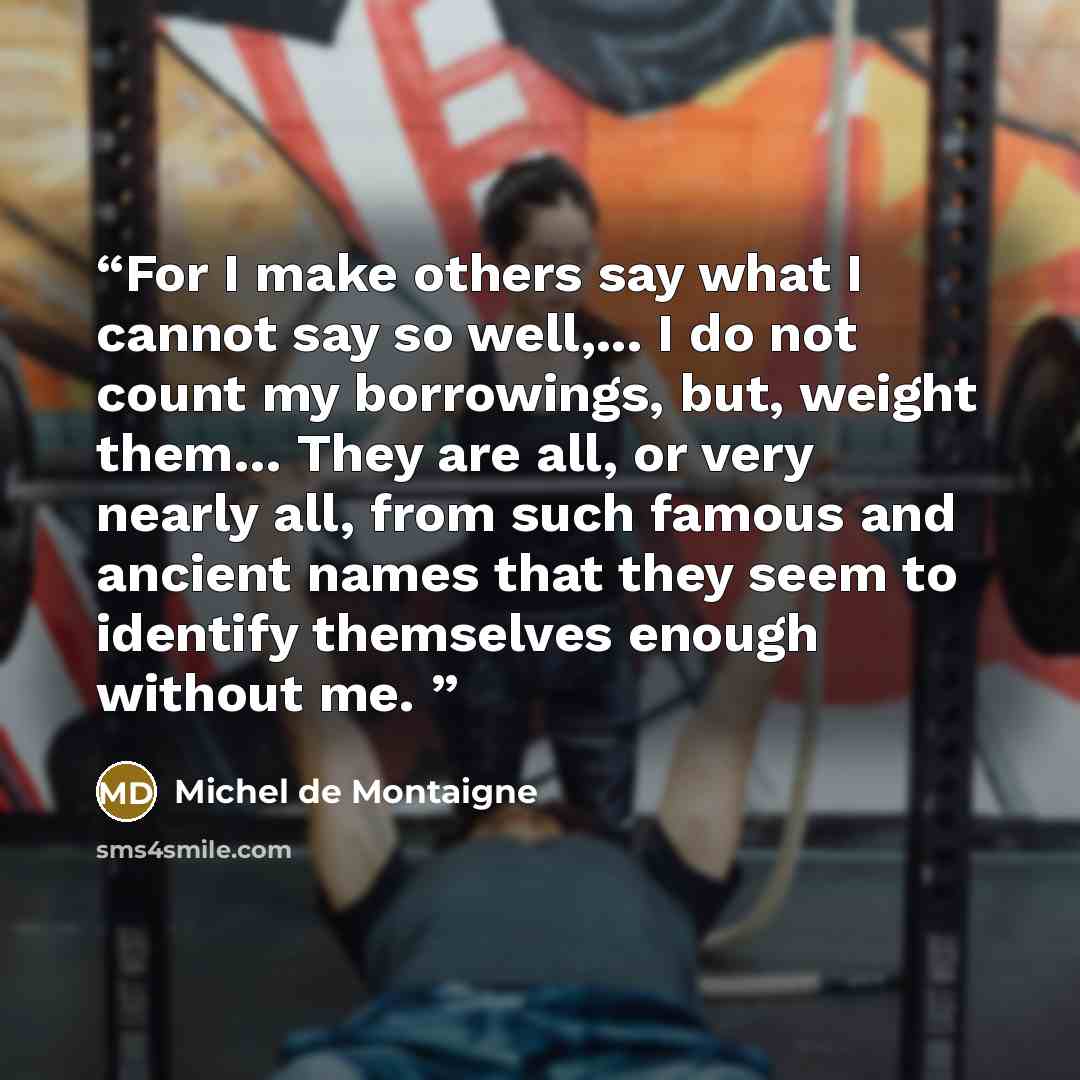 “For I make others say what I cannot say so well,... I do not count my borrowings, but, weight them… They are all, or very nearly all, from such famous and ancient names that they seem to identify themselves enough without me.” quote by Michel de Montaigne