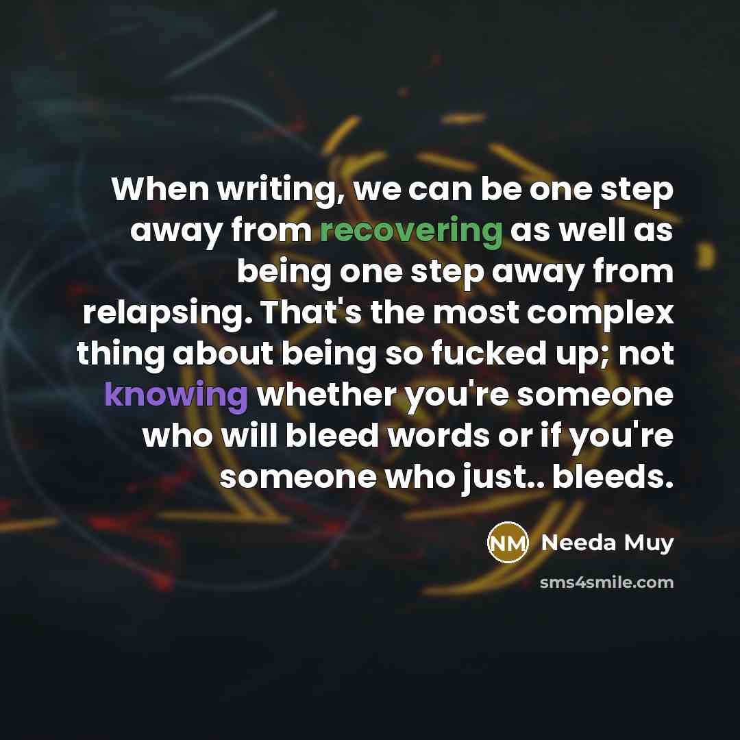 “When writing, we can be one step away from recovering as well as being one step away from relapsing. That's the most complex thing about being so fucked up; not knowing whether you're someone who will bleed words or if you're someone who just.. bleeds.” quote by Needa Muy