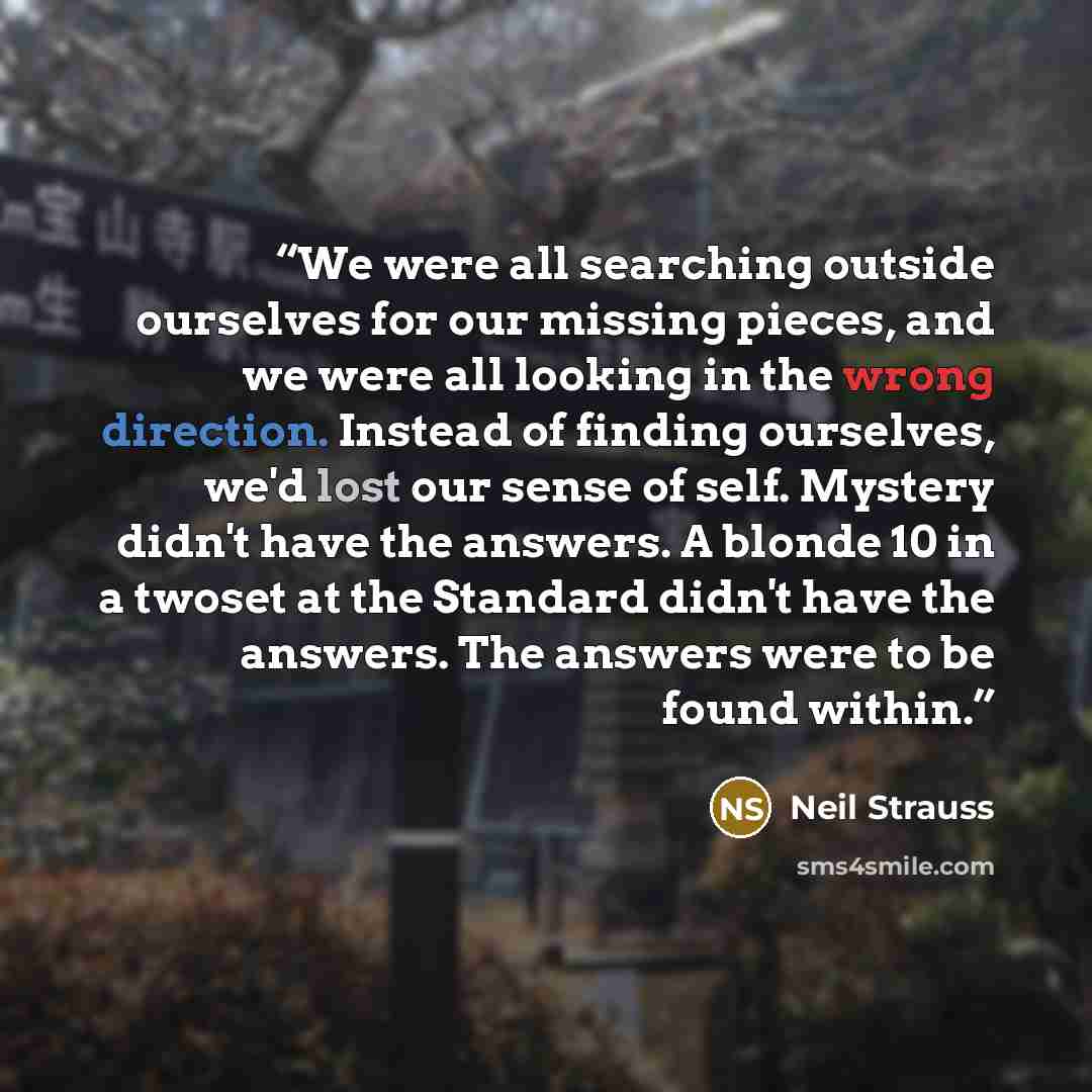 “We were all searching outside ourselves for our missing pieces, and we were all looking in the wrong direction. Instead of finding ourselves, we'd lost our sense of self. Mystery didn't have the answers. A blonde 10 in a twoset at the Standard didn't have the answers. The answers were to be found…” quote by Neil Strauss