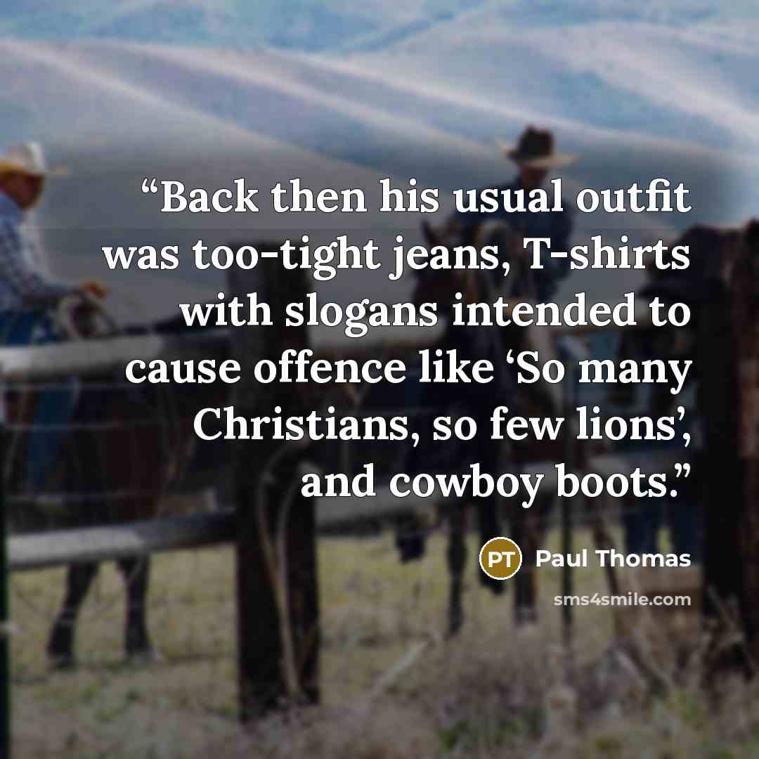 “Back then his usual outfit was too-tight jeans, T-shirts with slogans intended to cause offence like ‘So many Christians, so few lions’, and cowboy boots.” quote by Paul Thomas