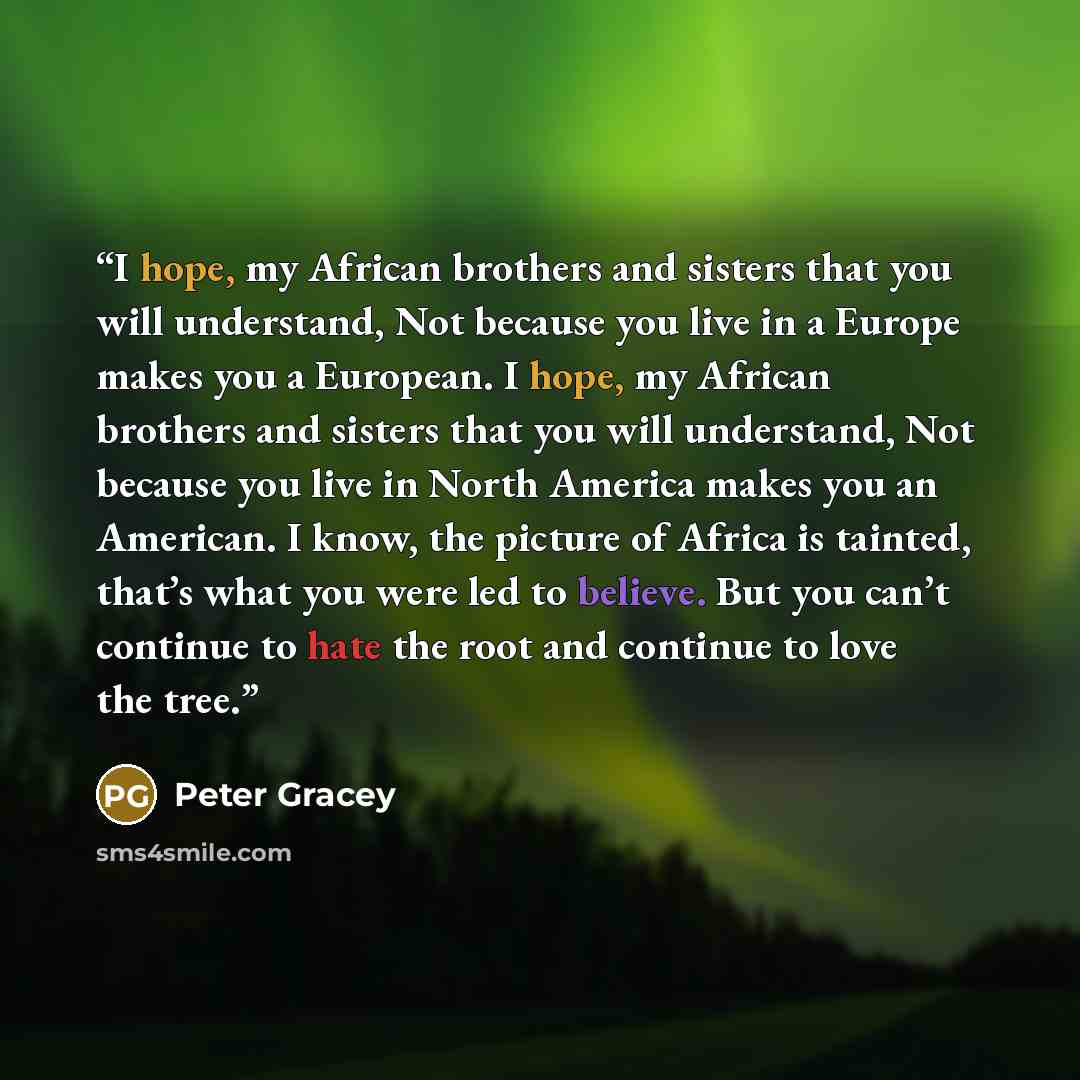 “I hope, my African brothers and sisters that you will understand, Not because you live in a Europe makes you a European. I hope, my African brothers and sisters that you will understand, Not because you live in North America makes you an American. I know, the picture of Africa is tainted, that’s…” quote by Peter Gracey