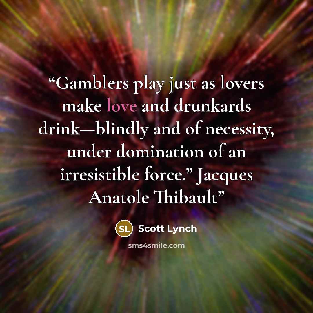 “Gamblers play just as lovers make love and drunkards drink—blindly and of necessity, under domination of an irresistible force.” Jacques Anatole Thibault” quote by Scott Lynch