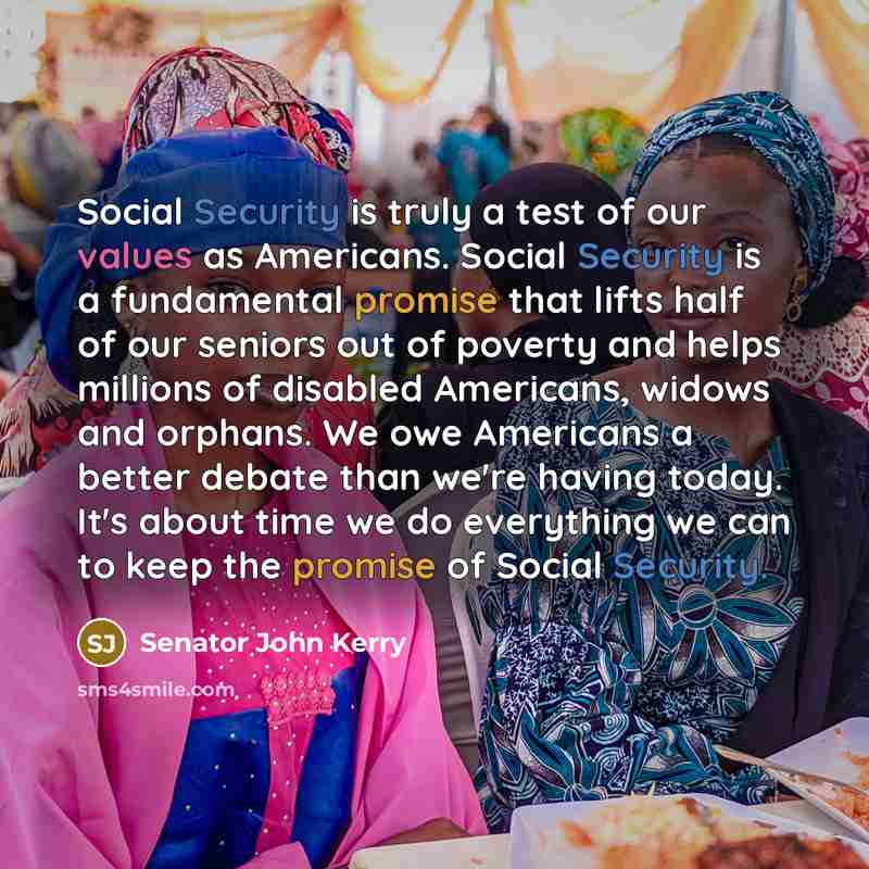 “Social Security is truly a test of our values as Americans. Social Security is a fundamental promise that lifts half of our seniors out of poverty and helps millions of disabled Americans, widows and orphans. We owe Americans a better debate than we're having today. It's about time we do…” quote by Senator John Kerry