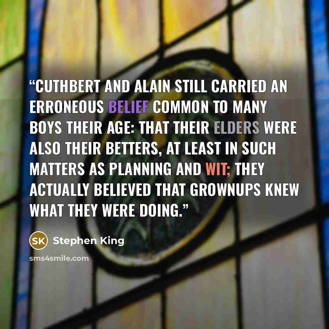 “Cuthbert and Alain still carried an erroneous belief common to many boys their age: that their elders were also their betters, at least in such matters as planning and wit; they actually believed that grownups knew what they were doing.” quote by Stephen King