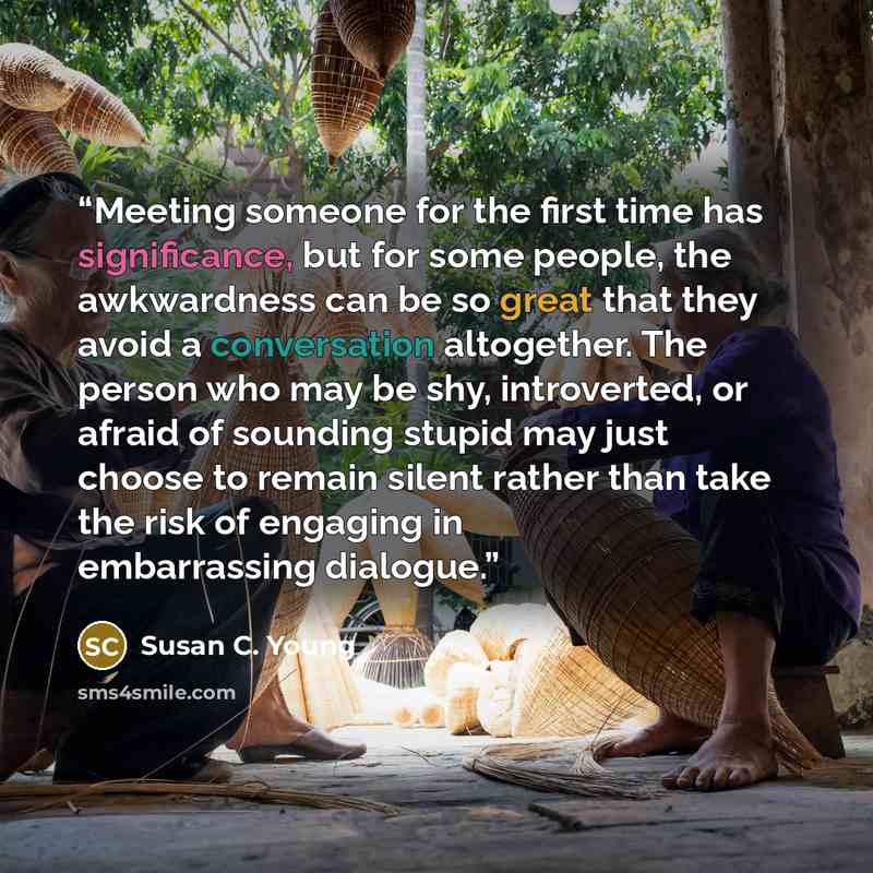 “Meeting someone for the first time has significance, but for some people, the awkwardness can be so great that they avoid a conversation altogether. The person who may be shy, introverted, or afraid of sounding stupid may just choose to remain silent rather than take the risk of engaging in…” quote by Susan C. Young