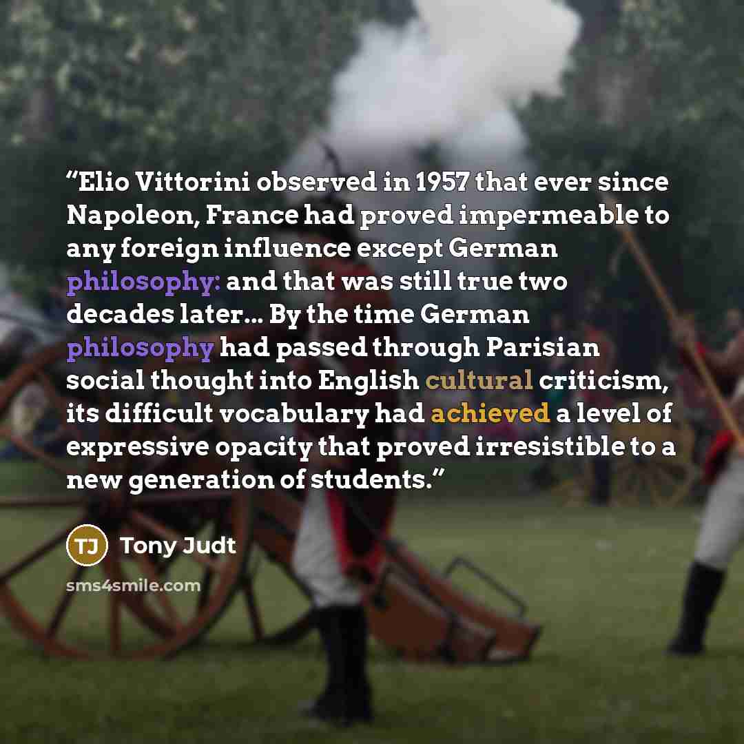 “Elio Vittorini observed in 1957 that ever since Napoleon, France had proved impermeable to any foreign influence except German philosophy: and that was still true two decades later... By the time German philosophy had passed through Parisian social thought into English cultural criticism, its…” quote by Tony Judt