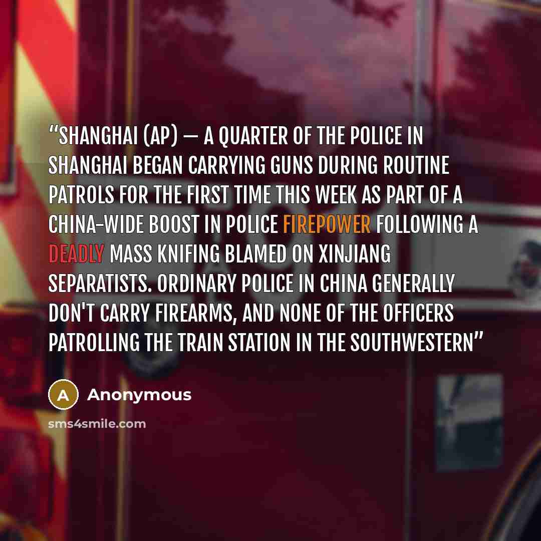 “SHANGHAI (AP) — A quarter of the police in Shanghai began carrying guns during routine patrols for the first time this week as part of a China-wide boost in police firepower following a deadly mass knifing blamed on Xinjiang separatists. Ordinary police in China generally don't carry firearms, and…” quote by Anonymous