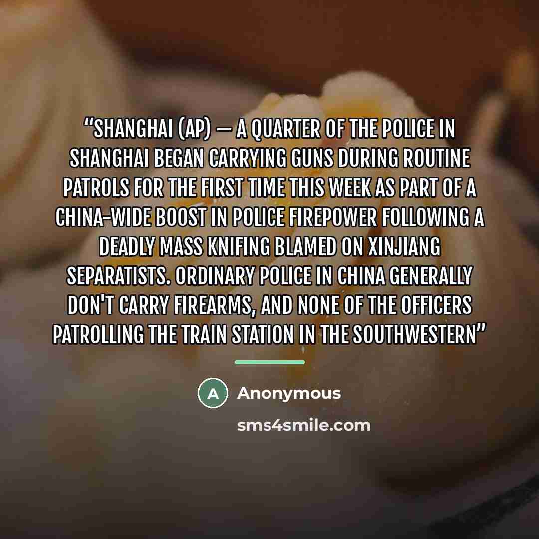 “SHANGHAI (AP) — A quarter of the police in Shanghai began carrying guns during routine patrols for the first time this week as part of a China-wide boost in police firepower following a deadly mass knifing blamed on Xinjiang separatists. Ordinary police in China generally don't carry firearms, and…” quote by Anonymous