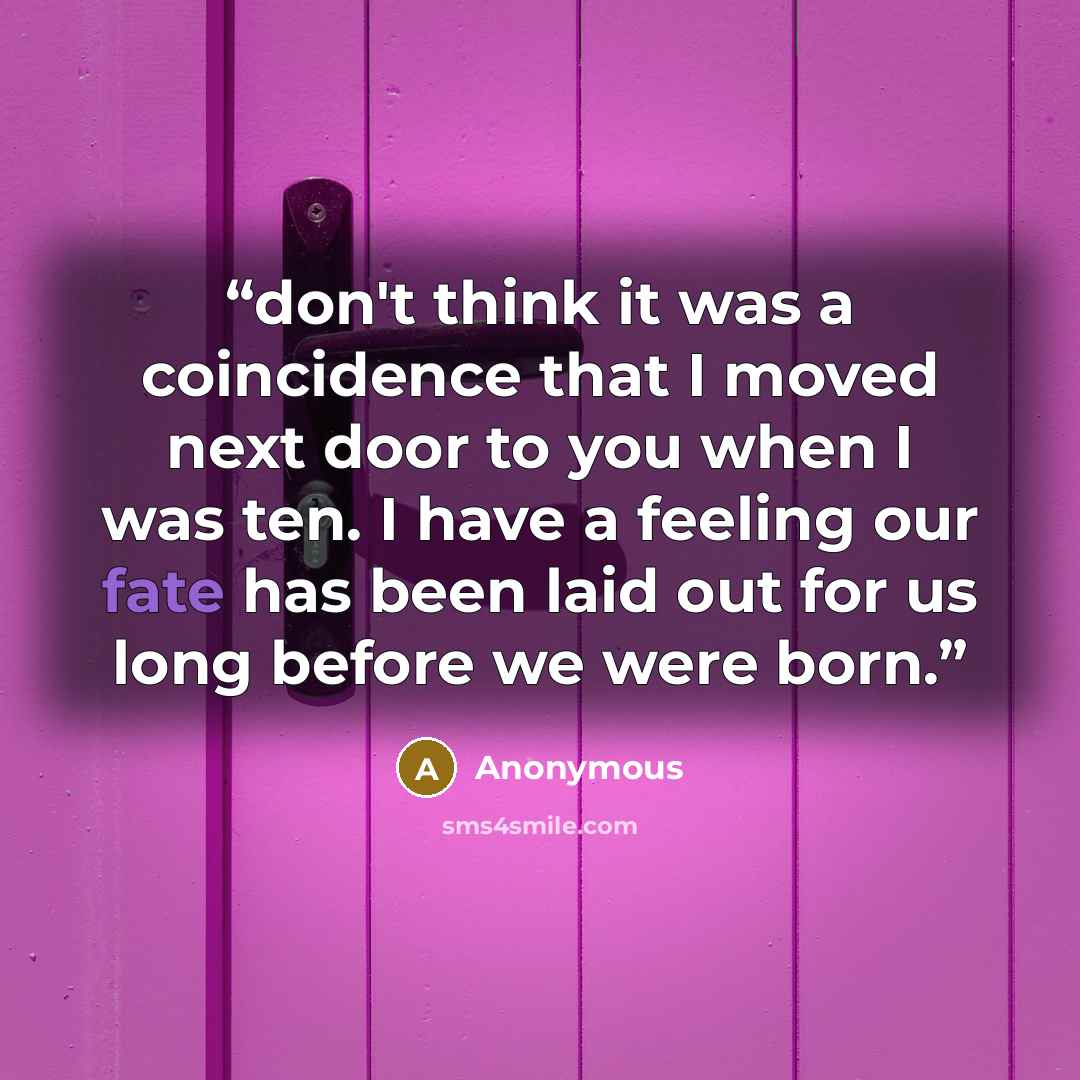 “don't think it was a coincidence that I moved next door to you when I was ten. I have a feeling our fate has been laid out for us long before we were born.” quote by Anonymous