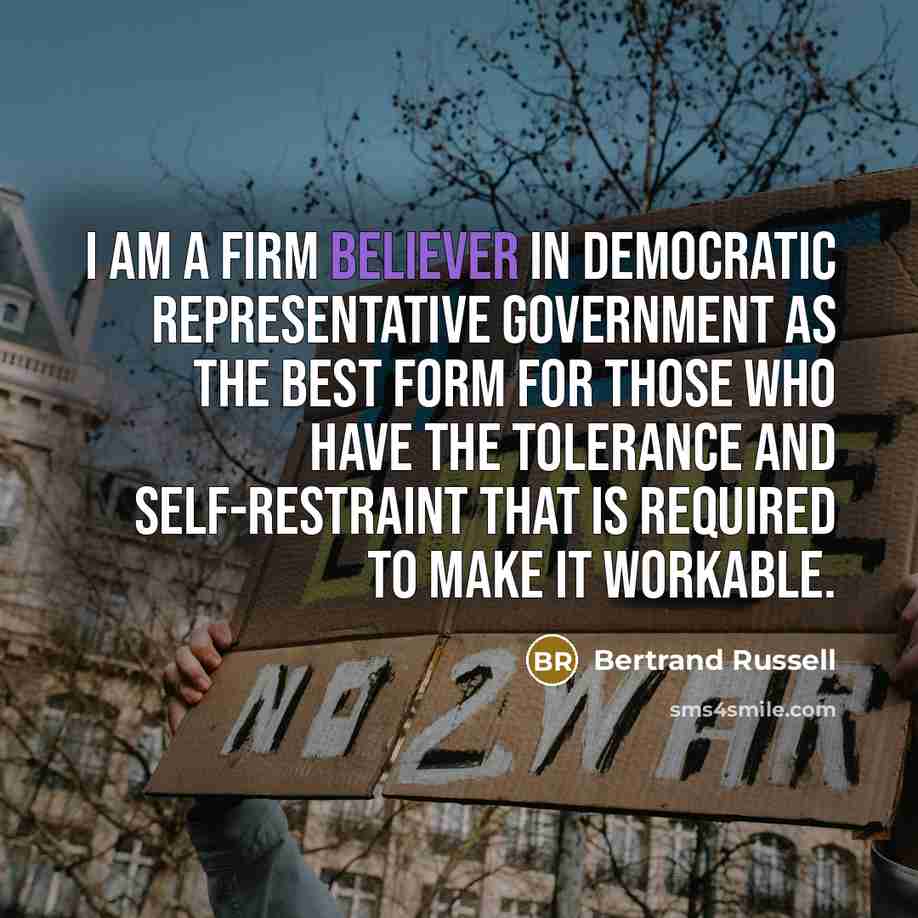 “I am a firm believer in democratic representative government as the best form for those who have the tolerance and self-restraint that is required to make it workable.” quote by Bertrand Russell