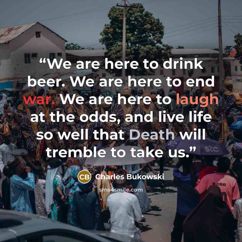 “We are here to drink beer. We are here to end war. We are here to laugh at the odds, and live life so well that Death will tremble to take us.” quote by Charles Bukowski