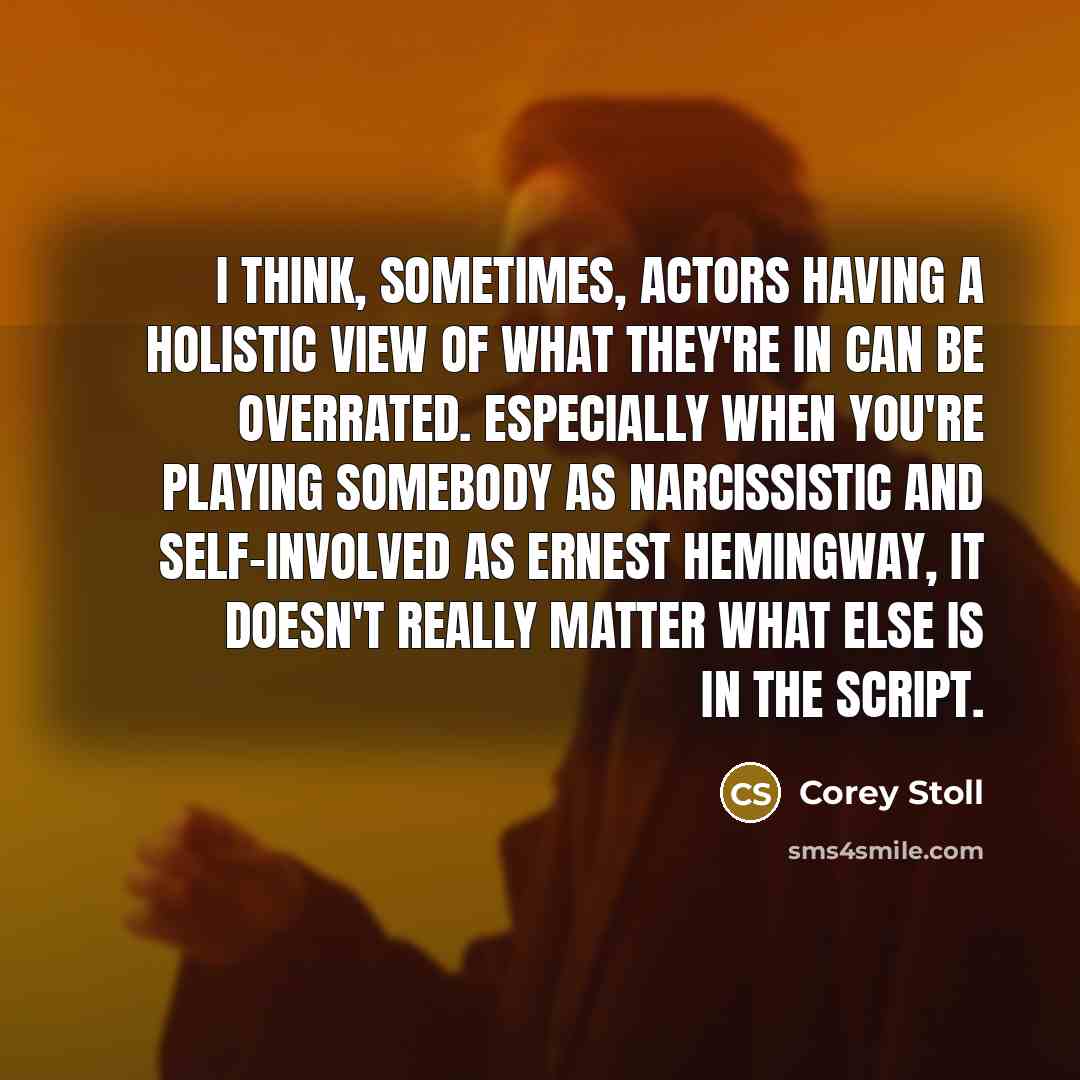 “I think, sometimes, actors having a holistic view of what they're in can be overrated. Especially when you're playing somebody as narcissistic and self-involved as Ernest Hemingway, it doesn't really matter what else is in the script.” quote by Corey Stoll