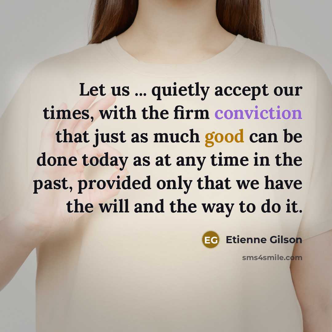 “Let us ... quietly accept our times, with the firm conviction that just as much good can be done today as at any time in the past, provided only that we have the will and the way to do it.” quote by Etienne Gilson