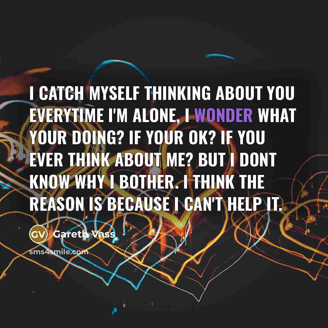“I catch myself thinking about you everytime I'm alone, i wonder what your doing? If your ok? If you ever think about me? but I dont know why I bother. I think the reason is because I can't help it.” quote by Gareth Vass