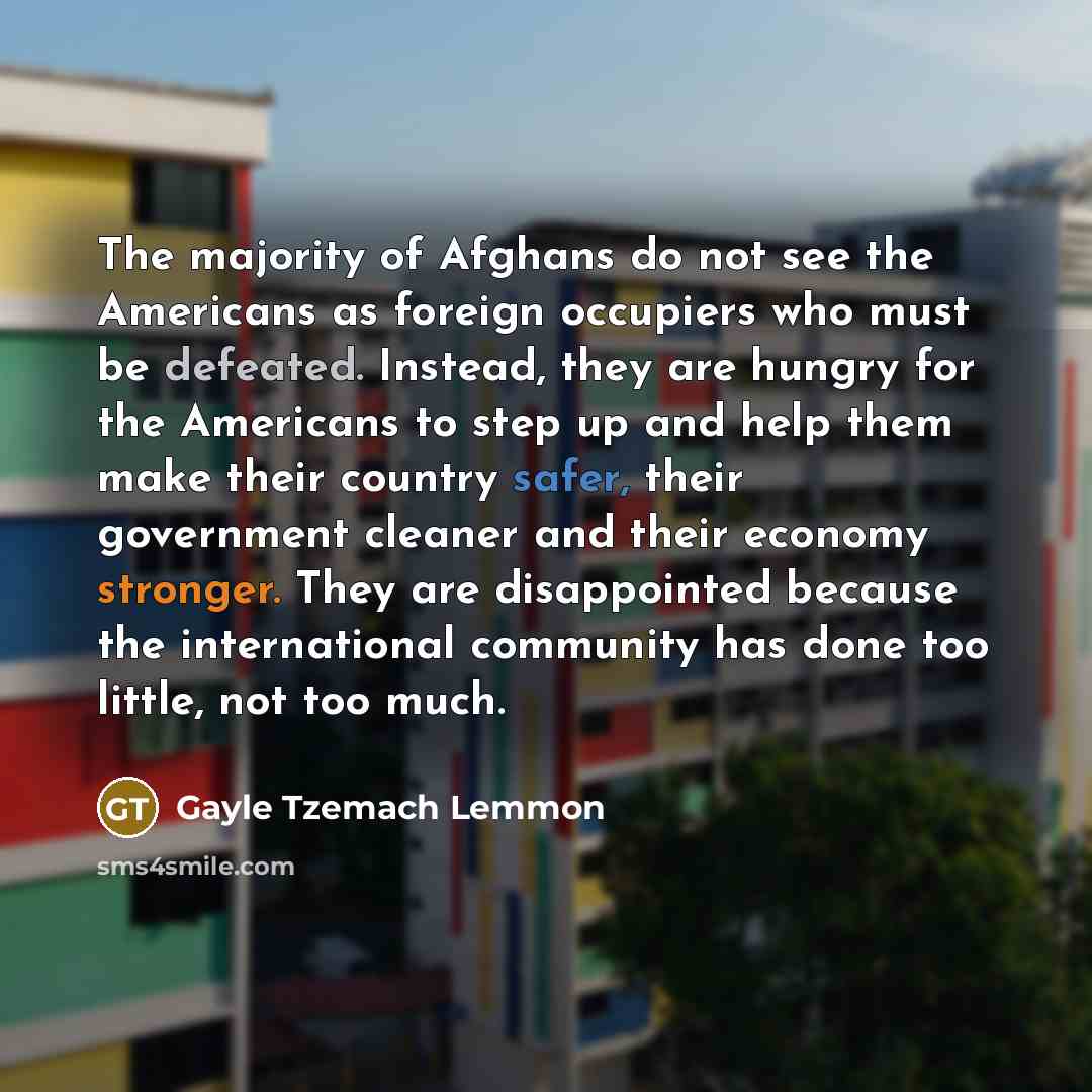 “The majority of Afghans do not see the Americans as foreign occupiers who must be defeated. Instead, they are hungry for the Americans to step up and help them make their country safer, their government cleaner and their economy stronger. They are disappointed because the international community…” quote by Gayle Tzemach Lemmon