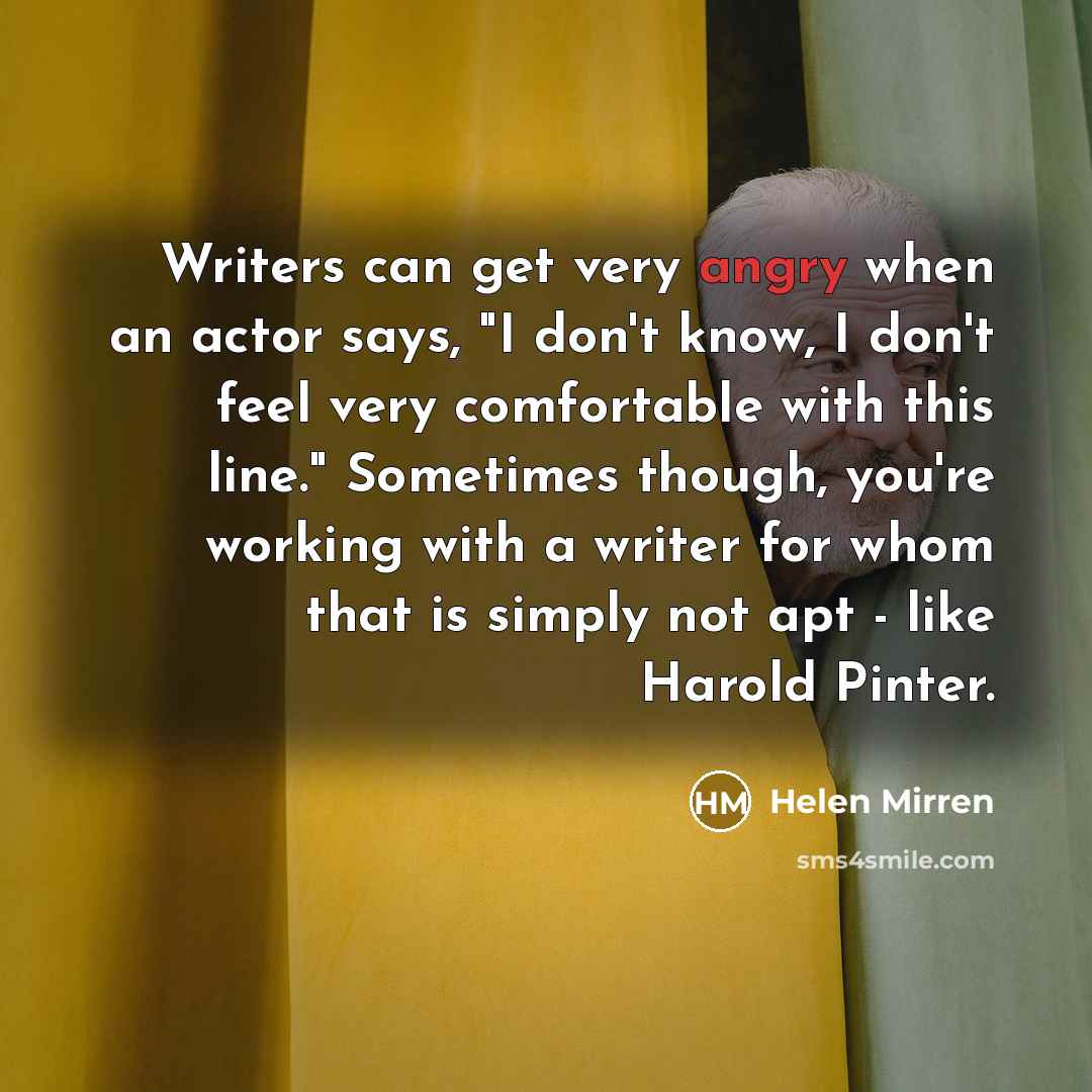 “Writers can get very angry when an actor says, "I don't know, I don't feel very comfortable with this line." Sometimes though, you're working with a writer for whom that is simply not apt - like Harold Pinter.” quote by Helen Mirren