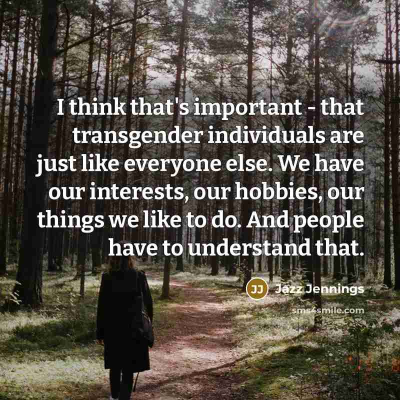 “I think that's important - that transgender individuals are just like everyone else. We have our interests, our hobbies, our things we like to do. And people have to understand that.” quote by Jazz Jennings