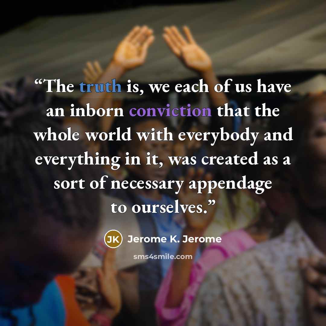 “The truth is, we each of us have an inborn conviction that the whole world with everybody and everything in it, was created as a sort of necessary appendage to ourselves.” quote by Jerome K. Jerome
