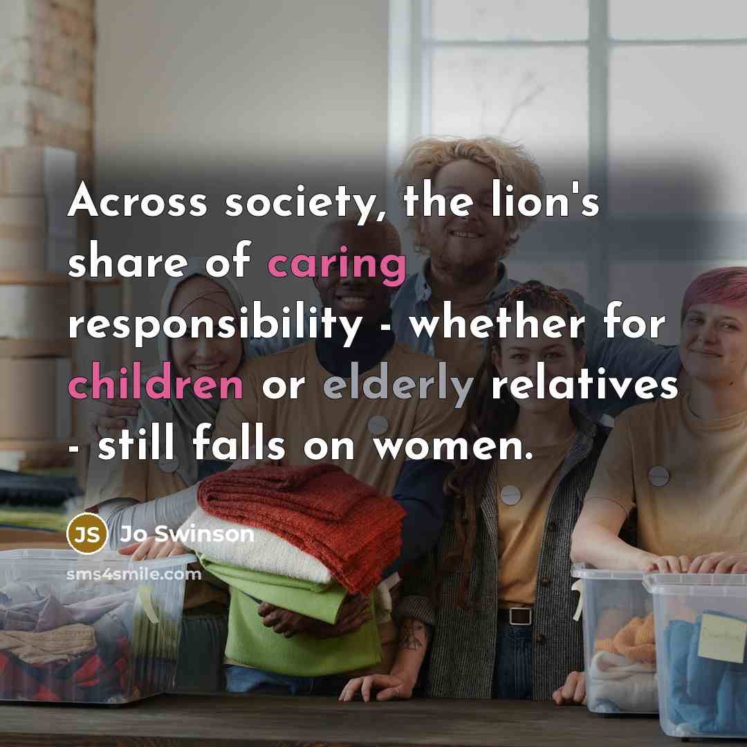 “Across society, the lion's share of caring responsibility - whether…” quote by Jo Swinson
