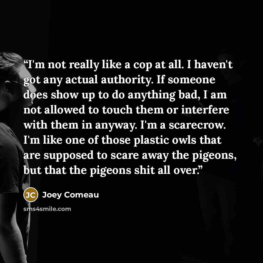 “I'm not really like a cop at all. I haven't got any actual authority. If someone does show up to do anything bad, I am not allowed to touch them or interfere with them in anyway. I'm a scarecrow. I'm like one of those plastic owls that are supposed to scare away the pigeons, but that the pigeons…” quote by Joey Comeau