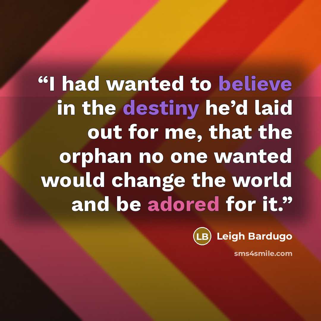 “I had wanted to believe in the destiny he’d laid out for me, that the orphan no one wanted would change the world and be adored for it.” quote by Leigh Bardugo