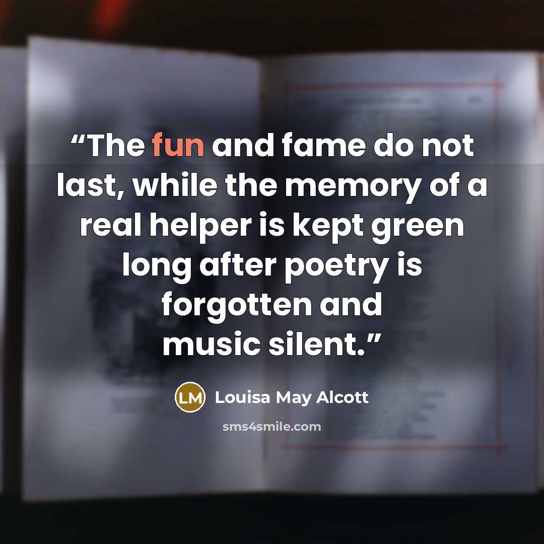 “The fun and fame do not last, while the memory of a real helper is kept green long after poetry is forgotten and music silent.” quote by Louisa May Alcott