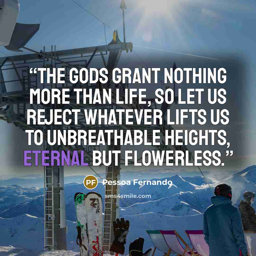 “The gods grant nothing more than life, So let us reject whatever lifts us To unbreathable heights, Eternal but flowerless.” quote by Pessoa Fernando