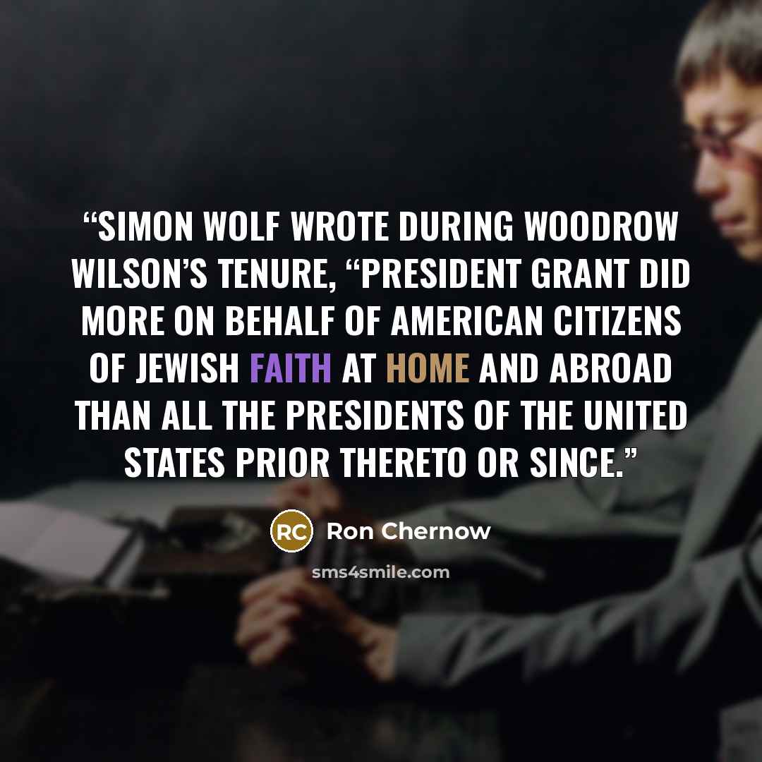 “Simon Wolf wrote during Woodrow Wilson’s tenure, “President Grant did more on behalf of American citizens of Jewish faith at home and abroad than all the Presidents of the United States prior thereto or since.” quote by Ron Chernow