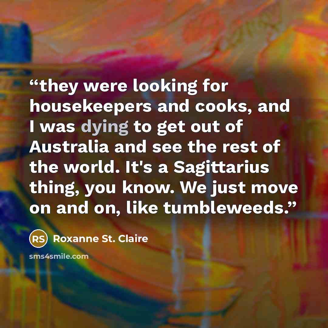 “they were looking for housekeepers and cooks, and I was dying to get out of Australia and see the rest of the world. It's a Sagittarius thing, you know. We just move on and on, like tumbleweeds.” quote by Roxanne St. Claire
