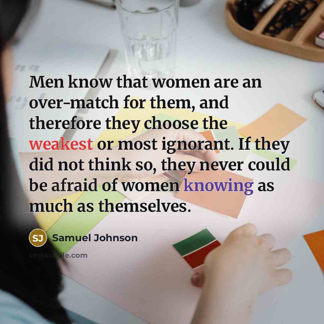 “Men know that women are an over-match for them, and therefore they choose the weakest or most ignorant. If they did not think so, they never could be afraid of women knowing as much as themselves.” quote by Samuel Johnson