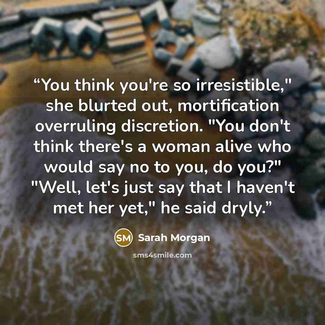 “You think you're so irresistible," she blurted out, mortification overruling discretion. "You don't think there's a woman alive who would say no to you, do you?" "Well, let's just say that I haven't met her yet," he said dryly.” quote by Sarah Morgan