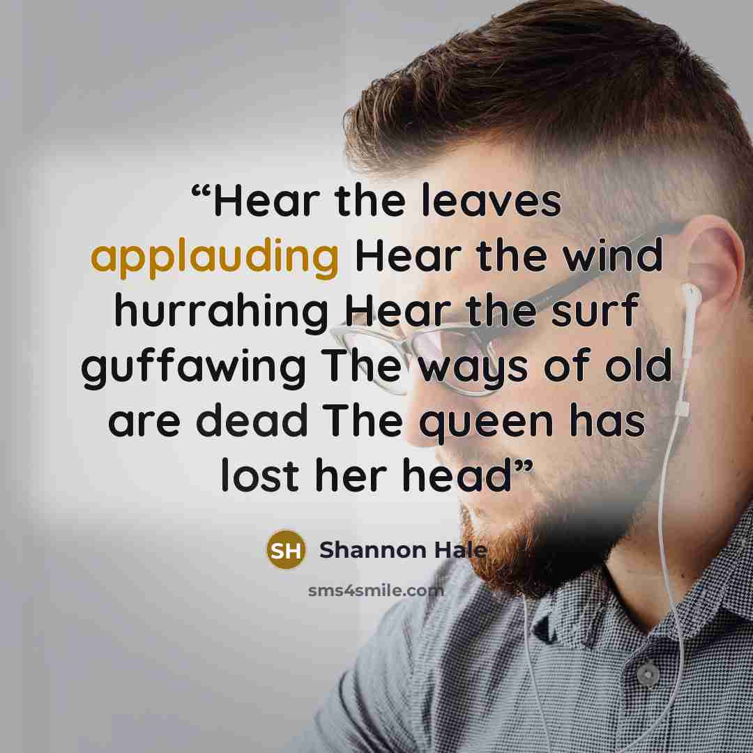 “Hear the leaves applauding Hear the wind hurrahing Hear the surf guffawing The ways of old are dead The queen has lost her head” quote by Shannon Hale