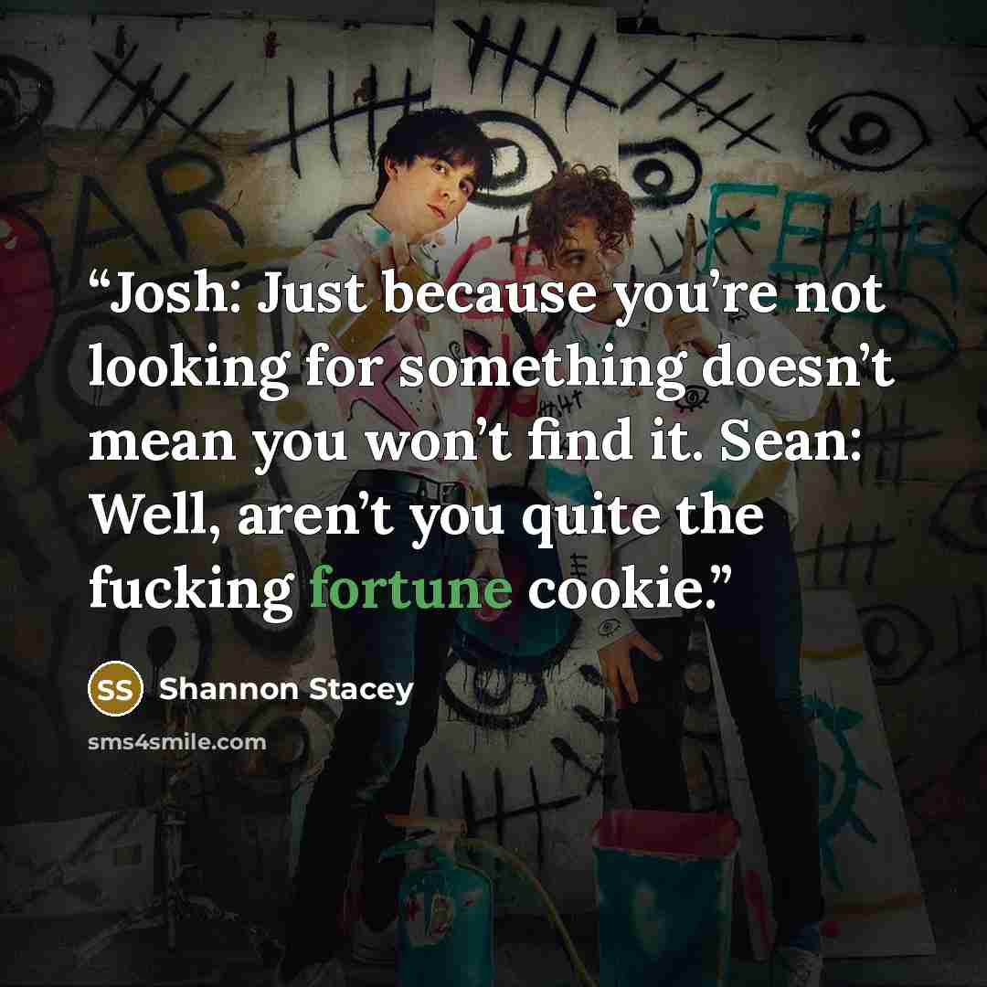 “Josh: Just because you’re not looking for something doesn’t mean you won’t find it. Sean: Well, aren’t you quite the fucking fortune cookie.” quote by Shannon Stacey